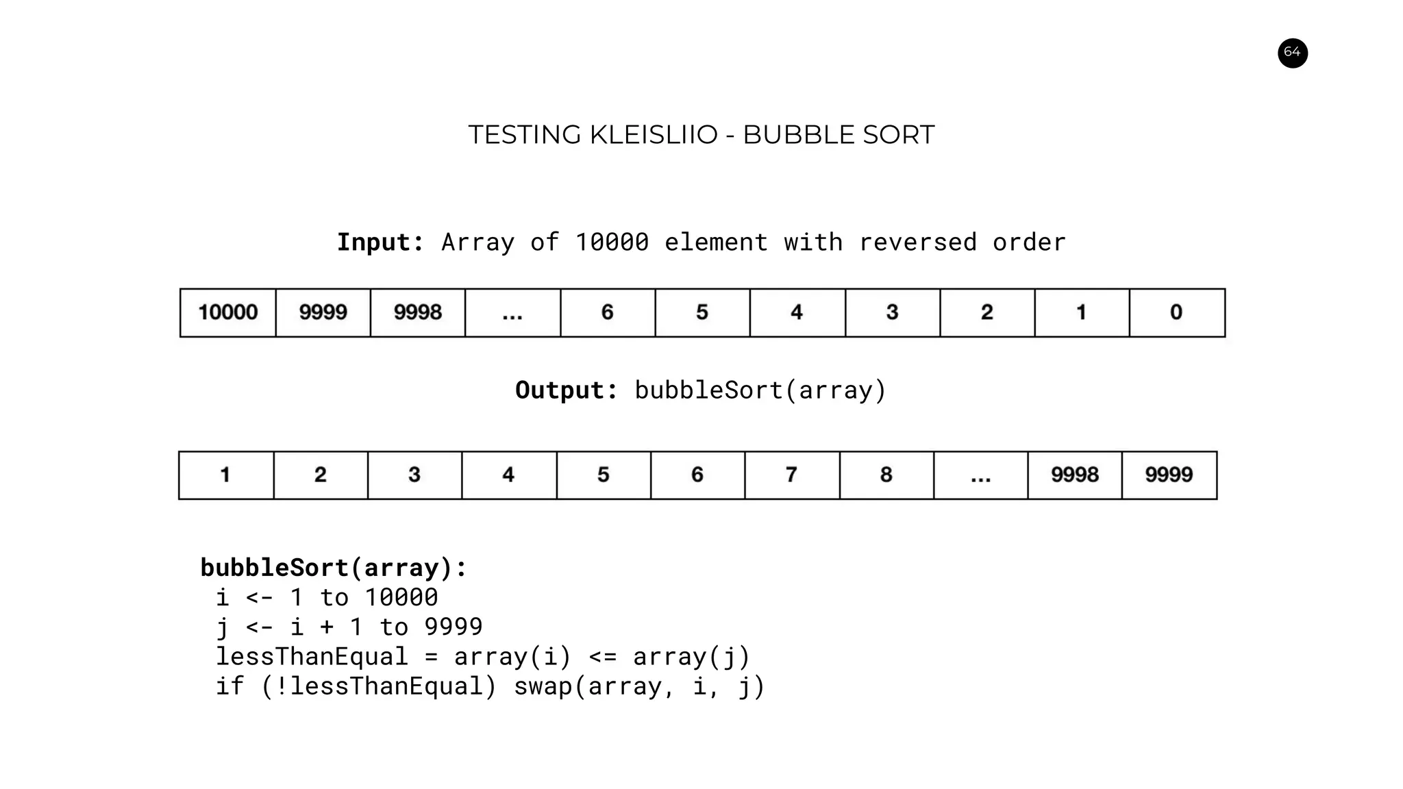 64
TESTING KLEISLIIO - BUBBLE SORT
Input: Array of 10000 element with reversed order
Output: bubbleSort(array)
bubbleSort(array):
i <- 1 to 10000
j <- i + 1 to 9999
lessThanEqual = array(i) <= array(j)
if (!lessThanEqual) swap(array, i, j)
 