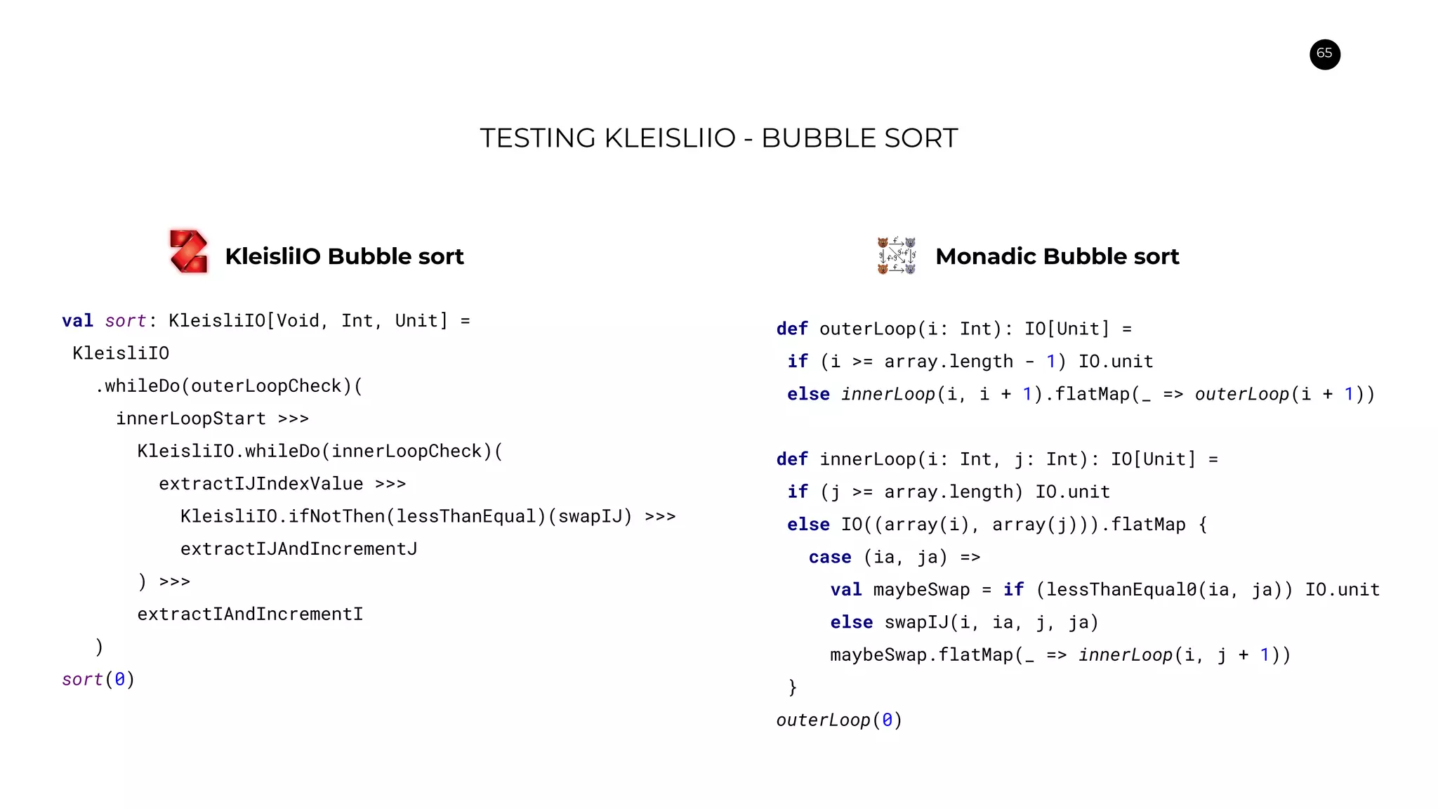65
TESTING KLEISLIIO - BUBBLE SORT
val sort: KleisliIO[Void, Int, Unit] =
KleisliIO
.whileDo(outerLoopCheck)(
innerLoopStart >>>
KleisliIO.whileDo(innerLoopCheck)(
extractIJIndexValue >>>
KleisliIO.ifNotThen(lessThanEqual)(swapIJ) >>>
extractIJAndIncrementJ
) >>>
extractIAndIncrementI
)
sort(0)
def outerLoop(i: Int): IO[Unit] =
if (i >= array.length - 1) IO.unit
else innerLoop(i, i + 1).flatMap(_ => outerLoop(i + 1))
def innerLoop(i: Int, j: Int): IO[Unit] =
if (j >= array.length) IO.unit
else IO((array(i), array(j))).flatMap {
case (ia, ja) =>
val maybeSwap = if (lessThanEqual0(ia, ja)) IO.unit
else swapIJ(i, ia, j, ja)
maybeSwap.flatMap(_ => innerLoop(i, j + 1))
}
outerLoop(0)
KleisliIO Bubble sort Monadic Bubble sort
 