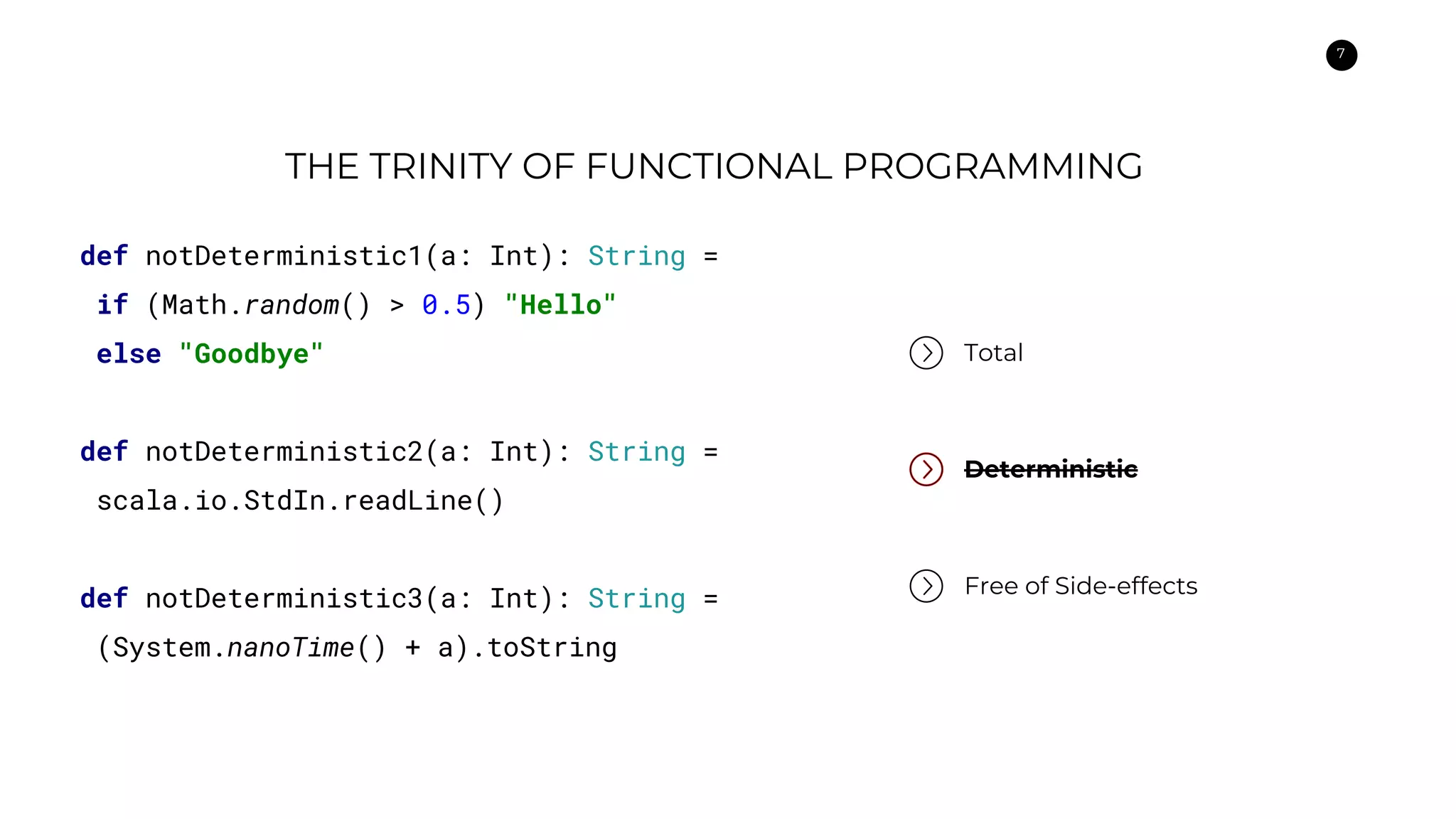 7
THE TRINITY OF FUNCTIONAL PROGRAMMING
Total
Deterministic
Free of Side-effects
def notDeterministic1(a: Int): String =
if (Math.random() > 0.5) "Hello"
else "Goodbye"
def notDeterministic2(a: Int): String =
scala.io.StdIn.readLine()
def notDeterministic3(a: Int): String =
(System.nanoTime() + a).toString
 