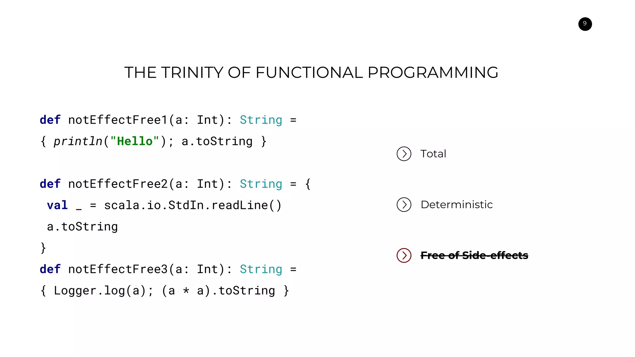 9
THE TRINITY OF FUNCTIONAL PROGRAMMING
Total
Deterministic
Free of Side-effects
def notEffectFree1(a: Int): String =
{ println("Hello"); a.toString }
def notEffectFree2(a: Int): String = {
val _ = scala.io.StdIn.readLine()
a.toString
}
def notEffectFree3(a: Int): String =
{ Logger.log(a); (a * a).toString }
 