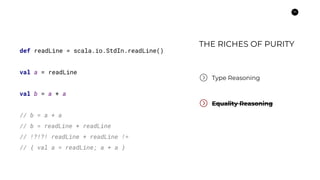 14
Type Reasoning
Equality Reasoning
def readLine = scala.io.StdIn.readLine()
val a = readLine
val b = a + a
// b = a + a
// b = readLine + readLine
// !?!?! readLine + readLine !=
// { val a = readLine; a + a }
THE RICHES OF PURITY
 