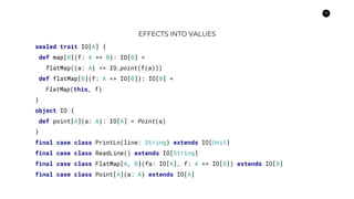 19
EFFECTS INTO VALUES
sealed trait IO[A] {
def map[B](f: A => B): IO[B] =
flatMap((a: A) => IO.point(f(a)))
def flatMap[B](f: A => IO[B]): IO[B] =
FlatMap(this, f)
}
object IO {
def point[A](a: A): IO[A] = Point(a)
}
final case class PrintLn(line: String) extends IO[Unit]
final case class ReadLine() extends IO[String]
final case class FlatMap[A, B](fa: IO[A], f: A => IO[B]) extends IO[B]
final case class Point[A](a: A) extends IO[A]
 