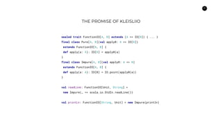 37
THE PROMISE OF KLEISLIIO
sealed trait FunctionIO[A, B] extends (A => IO[B]) { ... }
final class Pure[A, B](val apply0: A => IO[B])
extends FunctionIO[A, B] {
def apply(a: A): IO[B] = apply0(a)
}
final class Impure[A, B](val apply0: A => B)
extends FunctionIO[A, B] {
def apply(a: A): IO[B] = IO.point(apply0(a))
}
val readLine: FunctionIO[Unit, String] =
new Impure(_ => scala.io.StdIn.readLine())
val printLn: FunctionIO[String, Unit] = new Impure(println)
 