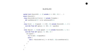40
KLEISLIIO
sealed trait KleisliIO[E, A, B] extends (A => IO[E, B]) { ... }
object KleisliIO {
class KleisliIOError[E](error: E) extends Throwable {
def unsafeCoerce[E2] = error.asInstanceOf[E2]
}
class Pure[E, A, B](apply0: A => IO[E, B]) extends KleisliIO[E, A, B] {
override final def apply(a: A): IO[E, B] = apply0(a)
}
class Impure[E, A, B](val apply0: A => B) extends KleisliIO[E, A, B] {
override final def apply(a: A): IO[E, B] =
IO.suspend {
try IO.now[E, B](apply0(a))
catch {
case e: KleisliIOError[_] => IO.fail[E, B](e.unsafeCoerce[E])
}
}
}
...
}
 