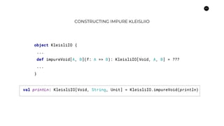 44
CONSTRUCTING IMPURE KLEISLIIO
object KleisliIO {
...
def impureVoid[A, B](f: A => B): KleisliIO[Void, A, B] = ???
...
}
val printLn: KleisliIO[Void, String, Unit] = KleisliIO.impureVoid(println)
 