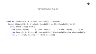 59
OPTIMIZING KLEISLIIO
final def ifThenElse[E, A, B](cond: KleisliIO[E, A, Boolean])
(then0: KleisliIO[E, A, B])(else0: KleisliIO[E, A, B]): KleisliIO[E, A, B] =
(cond, then0, else0) match {
case (cond: Impure[_, _, _], then0: Impure[_, _, _], else0: Impure[_, _, _]) =>
new Impure[E, A, B](a => if (cond.apply0(a)) then0.apply0(a) else else0.apply0(a))
case _ => test[E, A](cond) >>> (then0 ||| else0)
}
 