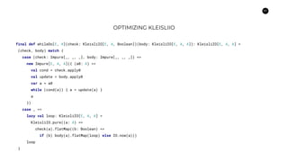 60
OPTIMIZING KLEISLIIO
final def whileDo[E, A](check: KleisliIO[E, A, Boolean])(body: KleisliIO[E, A, A]): KleisliIO[E, A, A] =
(check, body) match {
case (check: Impure[_, _, _], body: Impure[_, _, _]) =>
new Impure[E, A, A]({ (a0: A) =>
val cond = check.apply0
val update = body.apply0
var a = a0
while (cond(a)) { a = update(a) }
a
})
case _ =>
lazy val loop: KleisliIO[E, A, A] =
KleisliIO.pure((a: A) =>
check(a).flatMap((b: Boolean) =>
if (b) body(a).flatMap(loop) else IO.now(a)))
loop
}
 