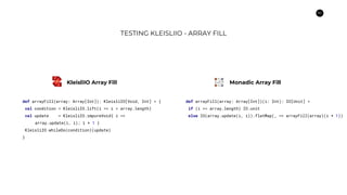 62
TESTING KLEISLIIO - ARRAY FILL
def arrayFill(array: Array[Int]): KleisliIO[Void, Int] = {
val condition = KleisliIO.lift(i => i < array.length)
val update = KleisliIO.impureVoid{ i =>
array.update(i, i); i + 1 }
KleisliIO.whileDo(condition)(update)
}
def arrayFill(array: Array[Int])(i: Int): IO[Unit] =
if (i >= array.length) IO.unit
else IO(array.update(i, i)).flatMap(_ => arrayFill(array)(i + 1))
KleisliIO Array Fill Monadic Array Fill
 