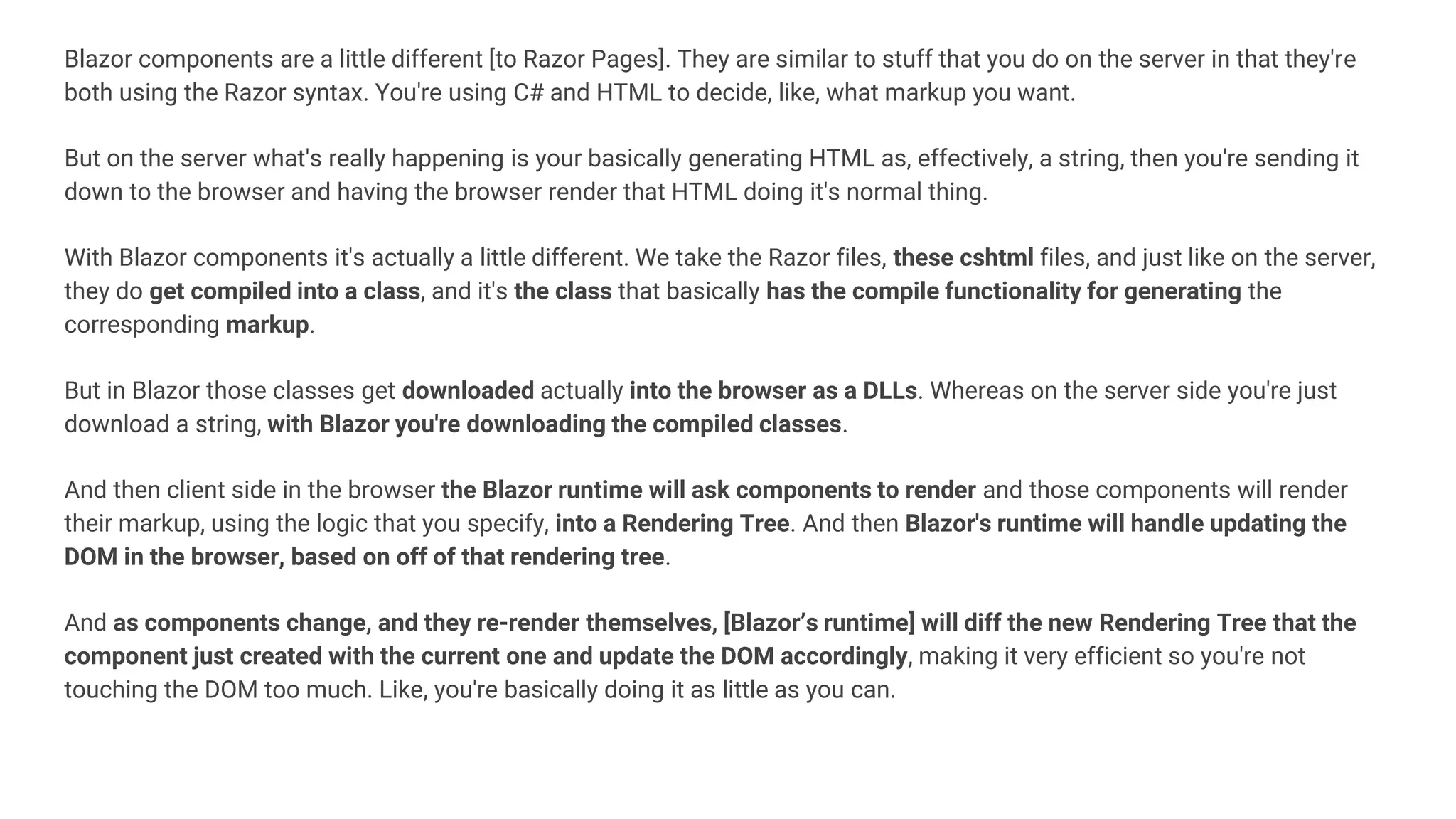 Blazor components are a little different [to Razor Pages]. They are similar to stuff that you do on the server in that they're
both using the Razor syntax. You're using C# and HTML to decide, like, what markup you want.
But on the server what's really happening is your basically generating HTML as, effectively, a string, then you're sending it
down to the browser and having the browser render that HTML doing it's normal thing.
With Blazor components it's actually a little different. We take the Razor files, these cshtml files, and just like on the server,
they do get compiled into a class, and it's the class that basically has the compile functionality for generating the
corresponding markup.
But in Blazor those classes get downloaded actually into the browser as a DLLs. Whereas on the server side you're just
download a string, with Blazor you're downloading the compiled classes.
And then client side in the browser the Blazor runtime will ask components to render and those components will render
their markup, using the logic that you specify, into a Rendering Tree. And then Blazor's runtime will handle updating the
DOM in the browser, based on off of that rendering tree.
And as components change, and they re-render themselves, [Blazor’s runtime] will diff the new Rendering Tree that the
component just created with the current one and update the DOM accordingly, making it very efficient so you're not
touching the DOM too much. Like, you're basically doing it as little as you can.
 