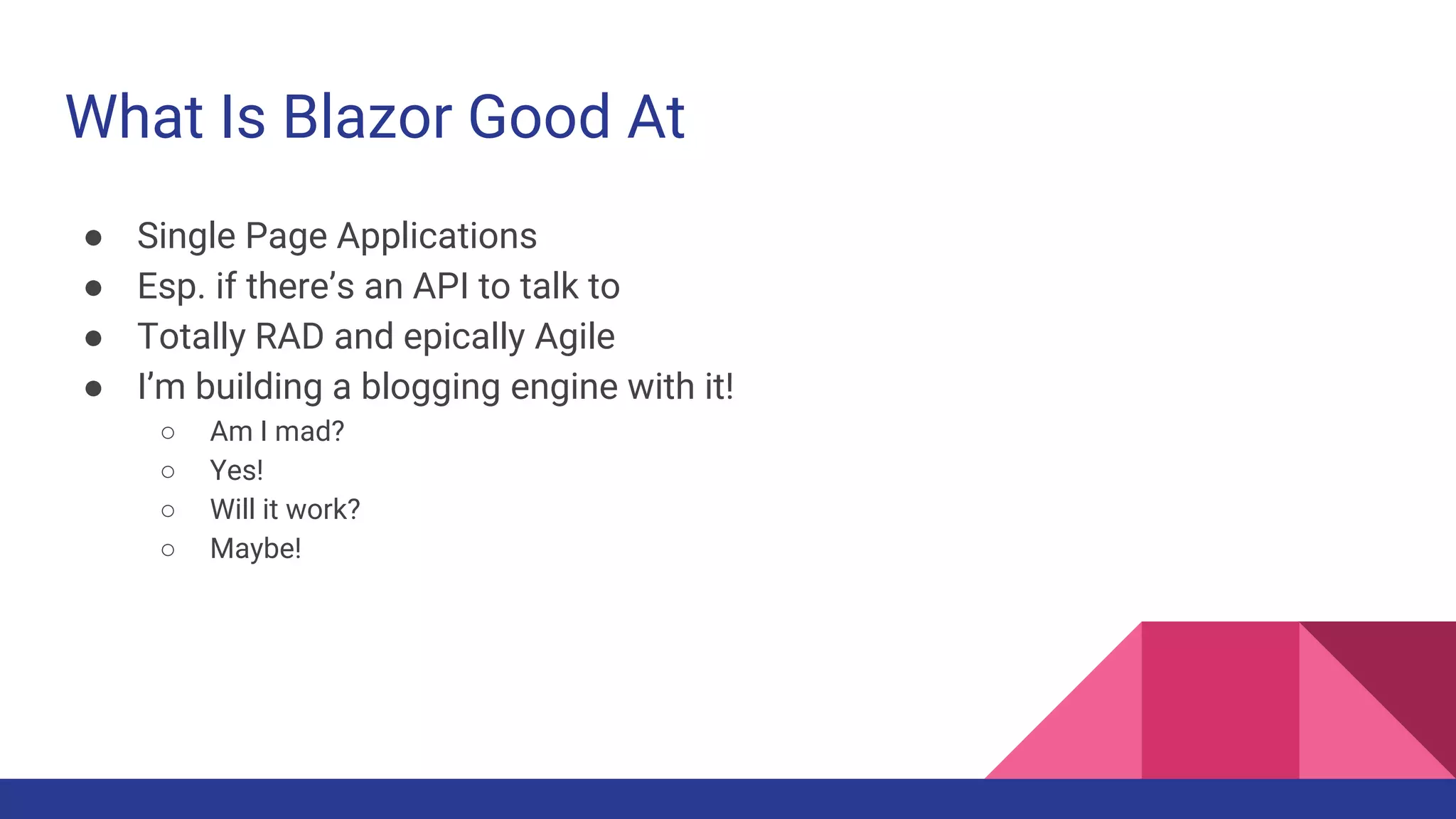 What Is Blazor Good At
● Single Page Applications
● Esp. if there’s an API to talk to
● Totally RAD and epically Agile
● I’m building a blogging engine with it!
○ Am I mad?
○ Yes!
○ Will it work?
○ Maybe!
 