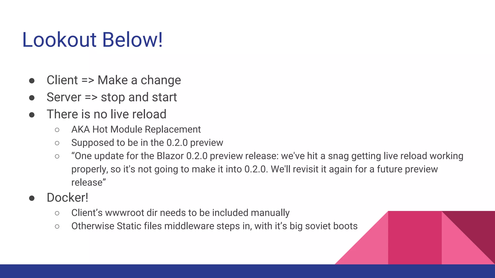 Lookout Below!
● Client => Make a change
● Server => stop and start
● There is no live reload
○ AKA Hot Module Replacement
○ Supposed to be in the 0.2.0 preview
○ “One update for the Blazor 0.2.0 preview release: we've hit a snag getting live reload working
properly, so it's not going to make it into 0.2.0. We'll revisit it again for a future preview
release”
● Docker!
○ Client’s wwwroot dir needs to be included manually
○ Otherwise Static files middleware steps in, with it’s big soviet boots
 