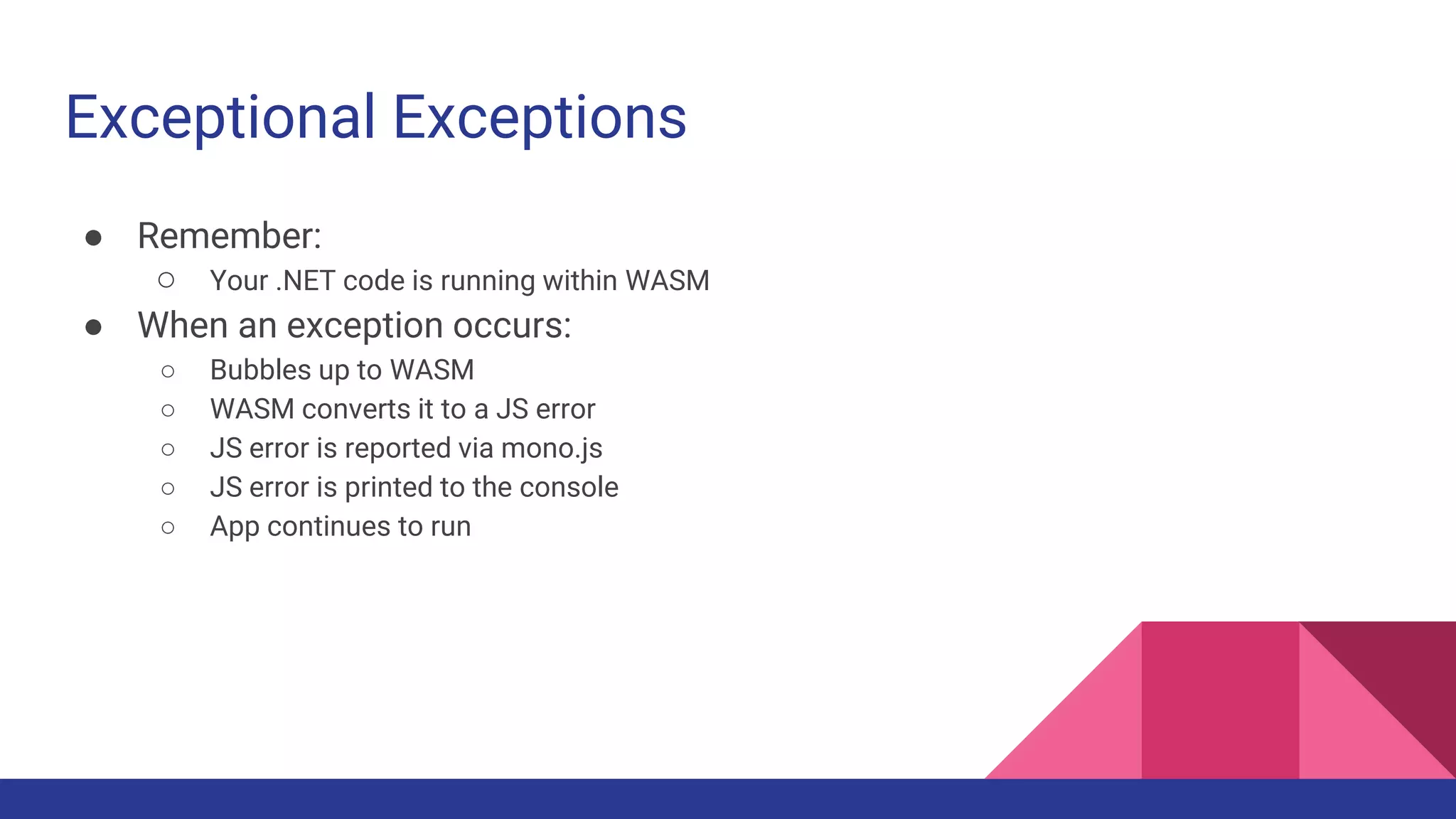 Exceptional Exceptions
● Remember:
○ Your .NET code is running within WASM
● When an exception occurs:
○ Bubbles up to WASM
○ WASM converts it to a JS error
○ JS error is reported via mono.js
○ JS error is printed to the console
○ App continues to run
 