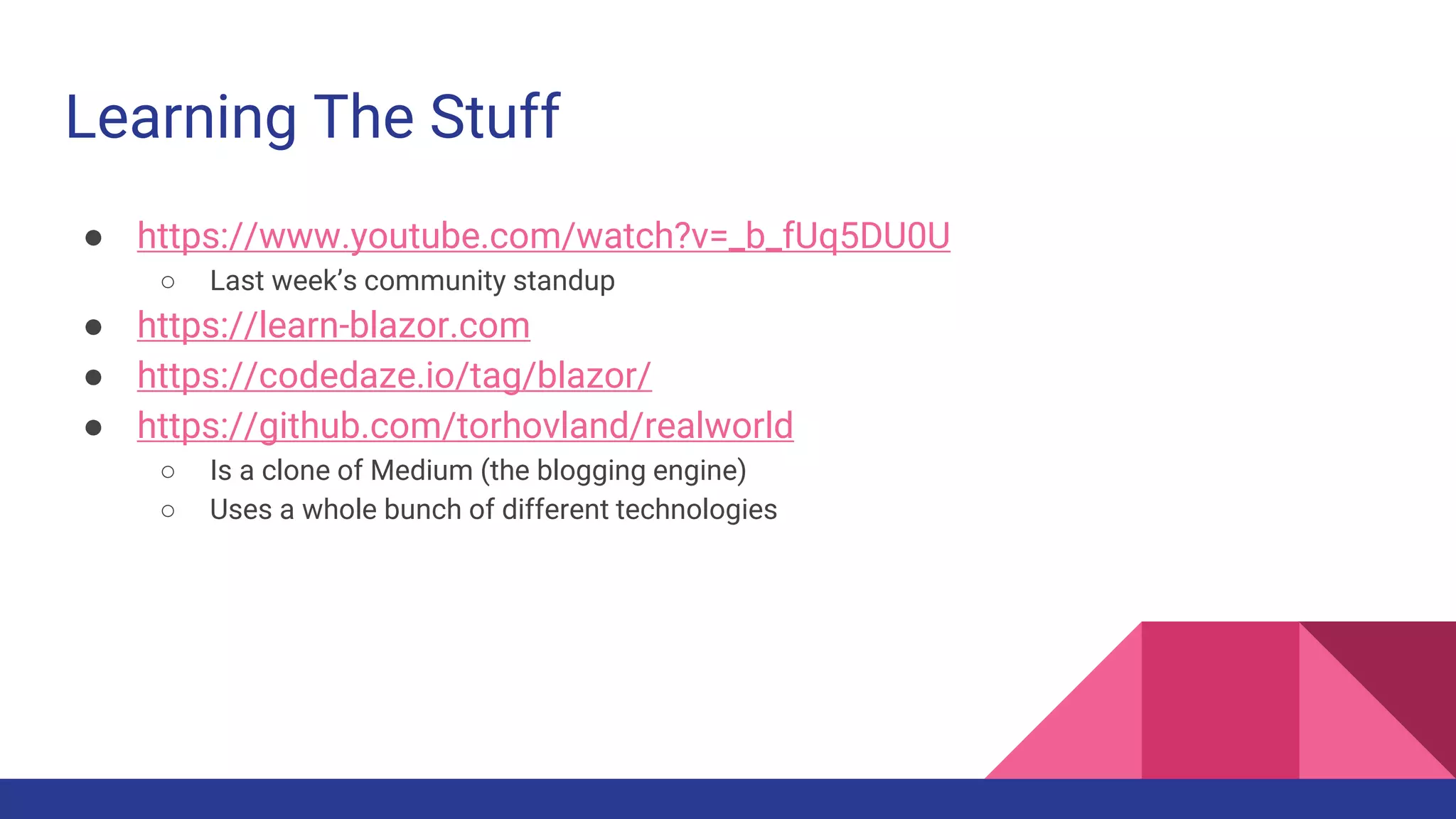 Learning The Stuff
● https://www.youtube.com/watch?v=_b_fUq5DU0U
○ Last week’s community standup
● https://learn-blazor.com
● https://codedaze.io/tag/blazor/
● https://github.com/torhovland/realworld
○ Is a clone of Medium (the blogging engine)
○ Uses a whole bunch of different technologies
 