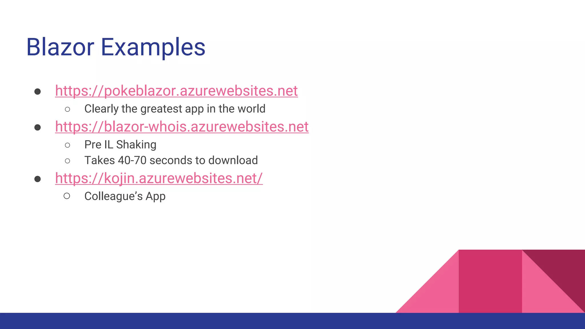 Blazor Examples
● https://pokeblazor.azurewebsites.net
○ Clearly the greatest app in the world
● https://blazor-whois.azurewebsites.net
○ Pre IL Shaking
○ Takes 40-70 seconds to download
● https://kojin.azurewebsites.net/
○ Colleague’s App
 