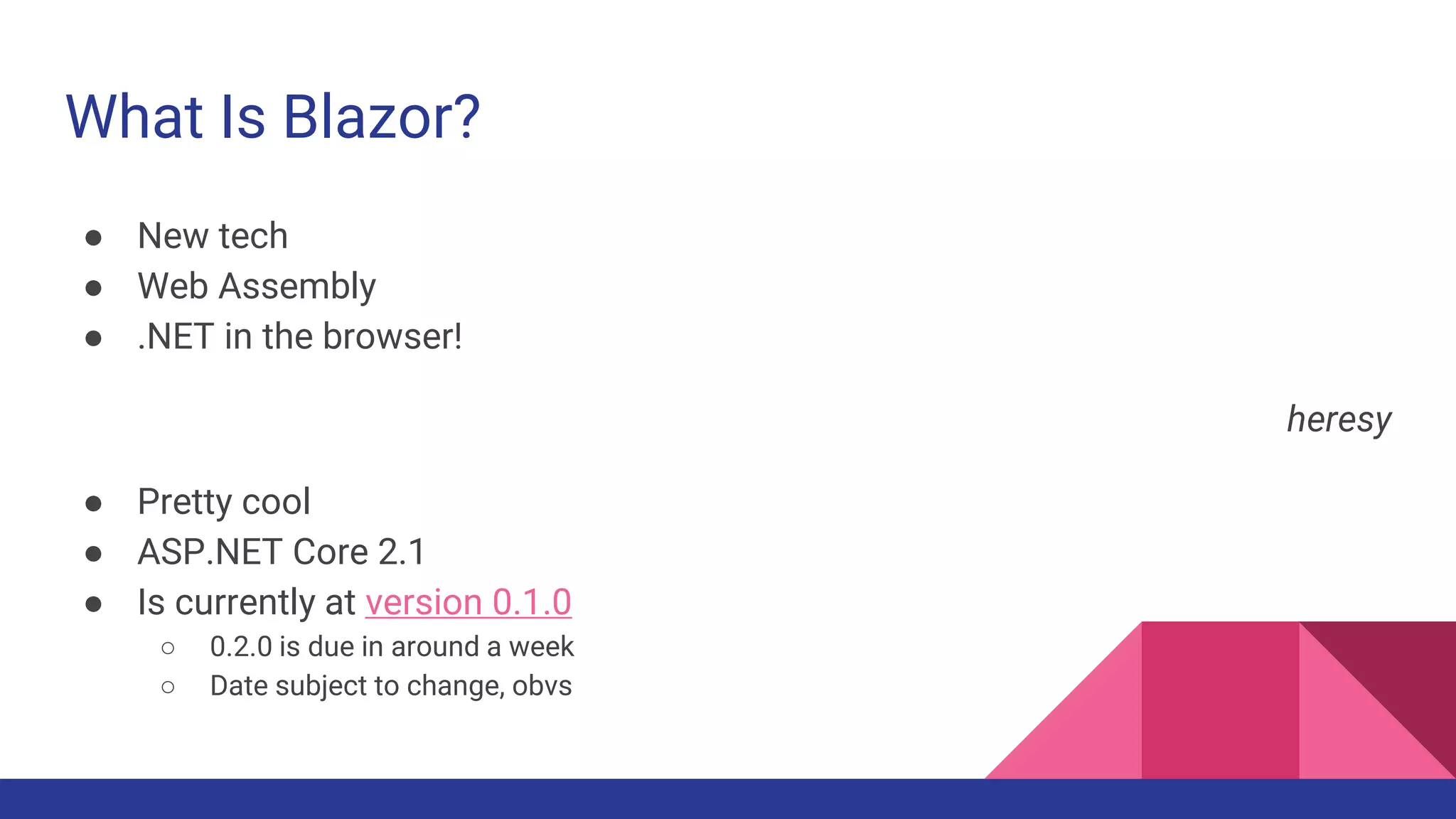 What Is Blazor?
● New tech
● Web Assembly
● .NET in the browser!
heresy
● Pretty cool
● ASP.NET Core 2.1
● Is currently at version 0.1.0
○ 0.2.0 is due in around a week
○ Date subject to change, obvs
 