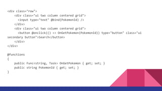 <div class="row">
<div class="ui two column centered grid">
<input type="text" @bind(PokemonId) />
</div>
<div class="ui two column centered grid">
<button @onclick(() => OnGetPokemon(PokemonId)) type="button" class="ui
secondary button">Search</button>
</div>
</div>
@functions
{
public Func<string, Task> OnGetPokemon { get; set; }
public string PokemonId { get; set; }
}
 