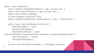 public class PokeState {
public Pokemon PokemonSearchResult { get; private set; }
public bool SearchInProgress { get; private set; }
public event Action OnChange;
private readonly HttpClient http;
public PokeState(HttpClient httpInstance) { http = httpInstance; }
public async Task GetPokemon(string id) {
SearchInProgress = true;
NotifyStateChanged();
PokemonSearchResult = await
http.GetJsonAsync<Pokemon>($"https://pokeapi.co/api/v2/pokemon/{id}/");
SearchInProgress = false;
NotifyStateChanged();
}
private void NotifyStateChanged() => OnChange?.Invoke();
}
 