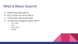 What Is Blazor Good At
● Single Page Applications
● Esp. if there’s an API to talk to
● Totally RAD and epically Agile
● I’m building a blogging engine with it!
○ Am I mad?
○ Yes!
○ Will it work?
○ Maybe!
 