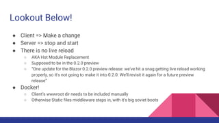 Lookout Below!
● Client => Make a change
● Server => stop and start
● There is no live reload
○ AKA Hot Module Replacement
○ Supposed to be in the 0.2.0 preview
○ “One update for the Blazor 0.2.0 preview release: we've hit a snag getting live reload working
properly, so it's not going to make it into 0.2.0. We'll revisit it again for a future preview
release”
● Docker!
○ Client’s wwwroot dir needs to be included manually
○ Otherwise Static files middleware steps in, with it’s big soviet boots
 