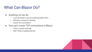 What Can Blazor Do?
● Anything JS can do
○ I can do better/I can do anything better than...
○ Whoops, everyone’s looking
○ Quick! Act nonchalant
● You can’t create TCP connections in Blazor
○ That’s a great example
○ Shh! They’re reading this bit
 