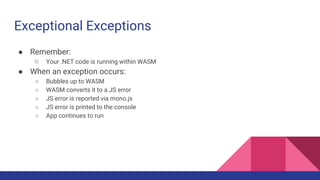 Exceptional Exceptions
● Remember:
○ Your .NET code is running within WASM
● When an exception occurs:
○ Bubbles up to WASM
○ WASM converts it to a JS error
○ JS error is reported via mono.js
○ JS error is printed to the console
○ App continues to run
 