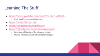 Learning The Stuff
● https://www.youtube.com/watch?v=_b_fUq5DU0U
○ Last week’s community standup
● https://learn-blazor.com
● https://codedaze.io/tag/blazor/
● https://github.com/torhovland/realworld
○ Is a clone of Medium (the blogging engine)
○ Uses a whole bunch of different technologies
 