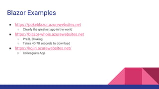 Blazor Examples
● https://pokeblazor.azurewebsites.net
○ Clearly the greatest app in the world
● https://blazor-whois.azurewebsites.net
○ Pre IL Shaking
○ Takes 40-70 seconds to download
● https://kojin.azurewebsites.net/
○ Colleague’s App
 