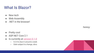 What Is Blazor?
● New tech
● Web Assembly
● .NET in the browser!
heresy
● Pretty cool
● ASP.NET Core 2.1
● Is currently at version 0.1.0
○ 0.2.0 is due in around a week
○ Date subject to change, obvs
 