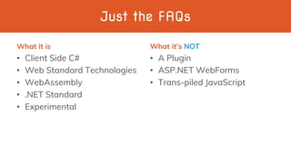 Just the FAQs
What it is
• Client Side C#
• Web Standard Technologies
• WebAssembly
• .NET Standard
• Experimental
What it’s NOT
• A Plugin
• ASP.NET WebForms
• Trans-piled JavaScript
 