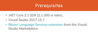 Prerequisites
• .NET Core 2.1 SDK (2.1.300 or later).
• Visual Studio 2017 15.7
• Blazor Language Services extension from the Visual
Studio Marketplace.
 