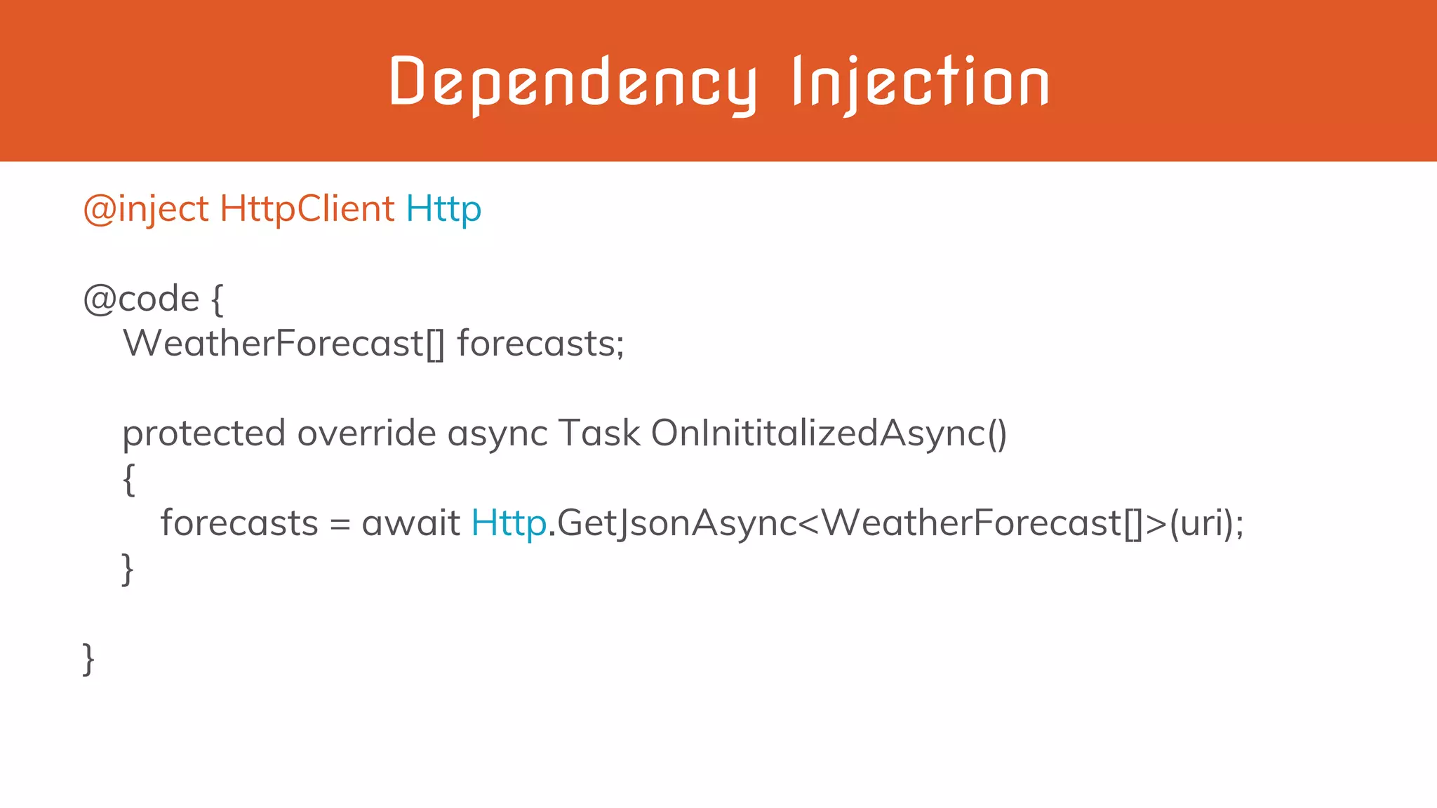 Dependency Injection
@inject HttpClient Http
@code {
WeatherForecast[] forecasts;
protected override async Task OnInititalizedAsync()
{
forecasts = await Http.GetJsonAsync<WeatherForecast[]>(uri);
}
}
 