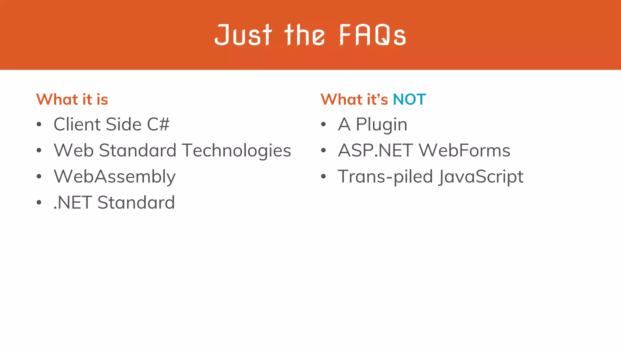 Just the FAQs
What it is
• Client Side C#
• Web Standard Technologies
• WebAssembly
• .NET Standard
What it’s NOT
• A Plugin
• ASP.NET WebForms
• Trans-piled JavaScript
 