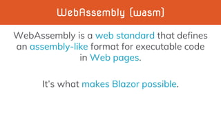WebAssembly (wasm)
WebAssembly is a web standard that defines
an assembly-like format for executable code
in Web pages.
It’s what makes Blazor possible.
 