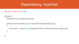 Dependency Injection
@inject HttpClient Http
@code {
WeatherForecast[] forecasts;
protected override async Task OnInititalizedAsync()
{
forecasts = await Http.GetJsonAsync<WeatherForecast[]>(uri);
}
}
 