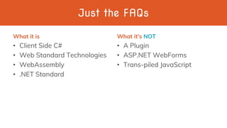 Just the FAQs
What it is
• Client Side C#
• Web Standard Technologies
• WebAssembly
• .NET Standard
What it’s NOT
• A Plugin
• ASP.NET WebForms
• Trans-piled JavaScript
 