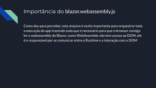 Importância do blazor.webassembly.js
Como deu para perceber, este arquivo é muito importante para orquestrar toda
a execução do app trazendo tudo que é necessário para que o browser consiga
ler o webassembly do Blazor, como WebAssembly não tem acesso ao DOM, ele
é o responsável por se comunicar entre o Runtime e a interação com o DOM
 