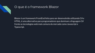 O que é o framework Blazor
Blazor é um framework FrontEnd feito para ser desenvolvido utilizando C# e
HTML, é uma alternativa para programadores que dominam a linguagem C#
frente as tecnologias web mais comuns do mercado como Javascript e
Typescript.
 