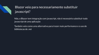 Blazor veio para necessariamente substituir
javascript?
Não, o Blazor tem integração com javascript, não é necessário substituir todo
javascript de uma aplicação
Também veio como uma alternativa para trazer mais performance e o uso de
bibliotecas de .net
 