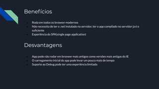 Benefícios
● Roda em todos os browser modernos
● Não necessita de ter o .net instalado no servidor, ter o app compilado no servidor ja é o
suﬁciente
● Experiência do SPA(single page application)
Desvantagens
● App pode não rodar em broswer mais antigos como versões mais antigas do IE
● O carregamento inicial do app pode levar um pouco mais de tempo
● Suporte ao Debug pode ter uma experiência limitada
 