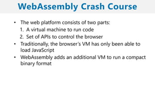 • The web platform consists of two parts:
1. A virtual machine to run code
2. Set of APIs to control the browser
• Traditionally, the browser’s VM has only been able to
load JavaScript
• WebAssembly adds an additional VM to run a compact
binary format
 