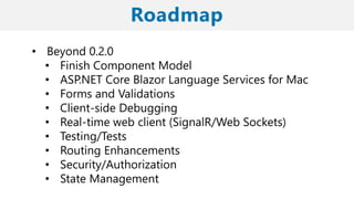 • Beyond 0.2.0
• Finish Component Model
• ASP.NET Core Blazor Language Services for Mac
• Forms and Validations
• Client-side Debugging
• Real-time web client (SignalR/Web Sockets)
• Testing/Tests
• Routing Enhancements
• Security/Authorization
• State Management
 