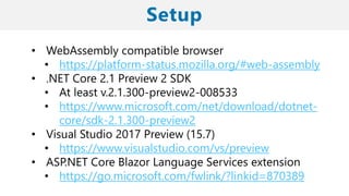 • WebAssembly compatible browser
• https://platform-status.mozilla.org/#web-assembly
• .NET Core 2.1 Preview 2 SDK
• At least v.2.1.300-preview2-008533
• https://www.microsoft.com/net/download/dotnet-
core/sdk-2.1.300-preview2
• Visual Studio 2017 Preview (15.7)
• https://www.visualstudio.com/vs/preview
• ASP.NET Core Blazor Language Services extension
• https://go.microsoft.com/fwlink/?linkid=870389
 