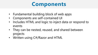 • Fundamental building block of web apps
• Components are self-contained UI
• Includes HTML and logic to inject data or respond to
events
• They can be nested, reused, and shared between
projects
• Written using C#/Razor and HTML
 