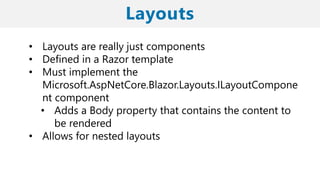 • Layouts are really just components
• Defined in a Razor template
• Must implement the
Microsoft.AspNetCore.Blazor.Layouts.ILayoutCompone
nt component
• Adds a Body property that contains the content to
be rendered
• Allows for nested layouts
 