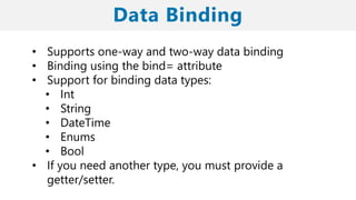 • Supports one-way and two-way data binding
• Binding using the bind= attribute
• Support for binding data types:
• Int
• String
• DateTime
• Enums
• Bool
• If you need another type, you must provide a
getter/setter.
 