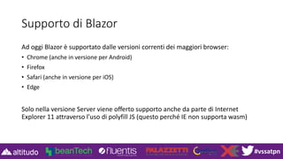 #vssatpn
Supporto di Blazor
Ad oggi Blazor è supportato dalle versioni correnti dei maggiori browser:
• Chrome (anche in versione per Android)
• Firefox
• Safari (anche in versione per iOS)
• Edge
Solo nella versione Server viene offerto supporto anche da parte di Internet
Explorer 11 attraverso l’uso di polyfill JS (questo perché IE non supporta wasm)
 