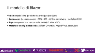 #vssatpn
Il modello di Blazor
Vediamo quali sono gli elementi principali di Blazor:
• Component: file .razor con mix HTML – CSS – C# (cfr. partial view - tag helper MVC)
• Page: component con supporto alle route (cfr. view MVC)
• Motore di binding bidirezionale: pattern MVVM alla Angular/Vue, observable
 