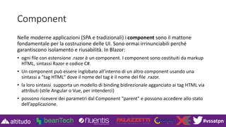 #vssatpn
Component
Nelle moderne applicazioni (SPA e tradizionali) i component sono il mattone
fondamentale per la costruzione delle UI. Sono ormai irrinunciabili perché
garantiscono isolamento e riusabilità. In Blazor:
• ogni file con estensione .razor è un component. I component sono costituiti da markup
HTML, sintassi Razor e codice C#.
• Un component può essere inglobato all’interno di un altro component usando una
sintassi a "tag HTML" dove il nome del tag è il nome del file .razor.
• la loro sintassi supporta un modello di binding bidirezionale agganciato ai tag HTML via
attributi (stile Angular o Vue, per intenderci)
• possono ricevere dei parametri dal Component "parent" e possono accedere allo stato
dell’applicazione.
 