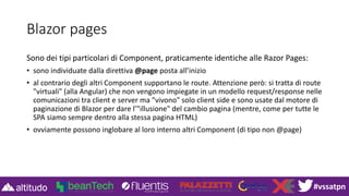 #vssatpn
Blazor pages
Sono dei tipi particolari di Component, praticamente identiche alle Razor Pages:
• sono individuate dalla direttiva @page posta all’inizio
• al contrario degli altri Component supportano le route. Attenzione però: si tratta di route
"virtuali" (alla Angular) che non vengono impiegate in un modello request/response nelle
comunicazioni tra client e server ma "vivono" solo client side e sono usate dal motore di
paginazione di Blazor per dare l’"illusione" del cambio pagina (mentre, come per tutte le
SPA siamo sempre dentro alla stessa pagina HTML)
• ovviamente possono inglobare al loro interno altri Component (di tipo non @page)
 