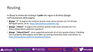 #vssatpn
Routing
In Blazor la chiave del routing è il path che segue la direttiva @page
nell’intestazione della pagina:
• @page "/": la pagina che contiene questa route viene caricata con l’url di base
dell’applicazione, ad es. https://blazordemo.xedotnet.org/
• @page "/about": la pagina che contiene questa route viene caricata con l’url:
https://blazordemo.xedotnet.org/about
• @page "/about/{text}": sono supportati parametri di url con questa sintassi. Il binding
con le property della pagina viene fatto via naming convention (case insensitive). Es:
https://blazordemo.xedotnet.org/about/Andrea
 